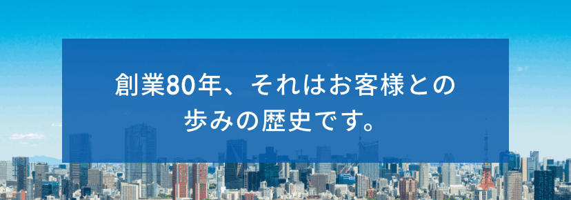 創業80年、それはお客様との歩みの歴史です。