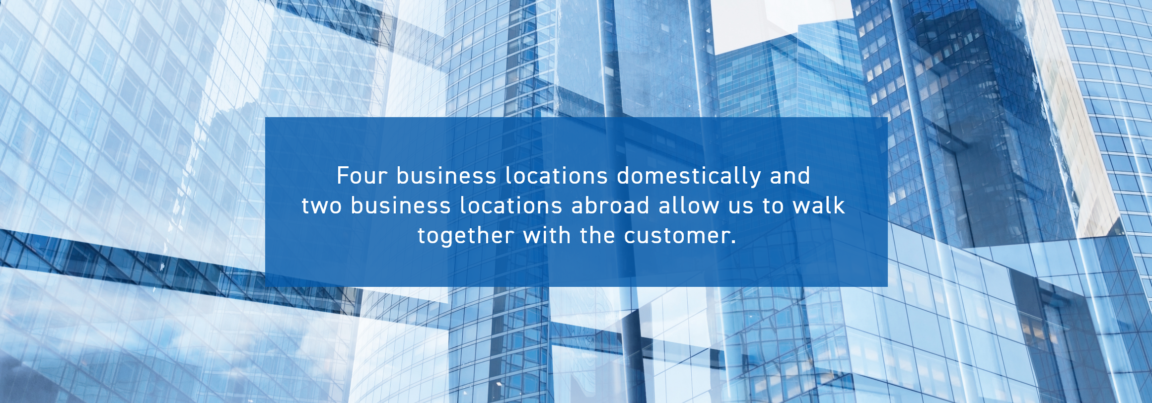 Four business locations domestically and two business locations abroad allow us to walk together with the customer.
