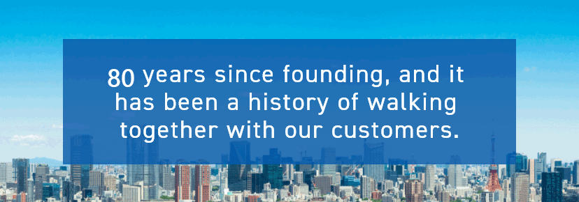 80 years since founding, and it has been a history of walking together with our customers.